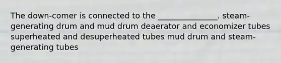 The down-comer is connected to the _______________. steam-generating drum and mud drum deaerator and economizer tubes superheated and desuperheated tubes mud drum and steam-generating tubes