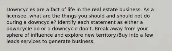 Downcycles are a fact of life in the real estate business. As a licensee, what are the things you should and should not do during a downcycle? Identify each statement as either a downcycle do or a downcycle don't. Break away from your sphere of influence and explore new territory./Buy into a few leads services to generate business.