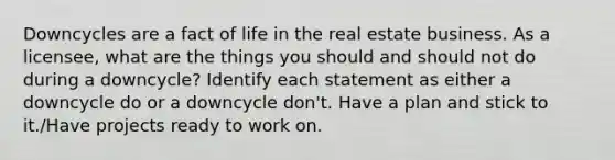 Downcycles are a fact of life in the real estate business. As a licensee, what are the things you should and should not do during a downcycle? Identify each statement as either a downcycle do or a downcycle don't. Have a plan and stick to it./Have projects ready to work on.