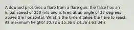 A downed pilot tires a flare from a flare gun. the false has an initial speed of 250 m/s and is fired at an angle of 37 degrees above the horizontal. What is the time it takes the flare to reach its maximum height? 30.72 s 15.36 s 24.36 s 61.34 s