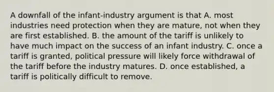 A downfall of the infant-industry argument is that A. most industries need protection when they are mature, not when they are first established. B. the amount of the tariff is unlikely to have much impact on the success of an infant industry. C. once a tariff is granted, political pressure will likely force withdrawal of the tariff before the industry matures. D. once established, a tariff is politically difficult to remove.