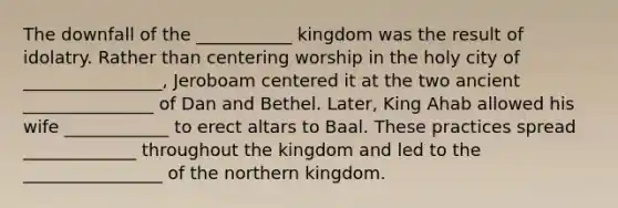 The downfall of the ___________ kingdom was the result of idolatry. Rather than centering worship in the holy city of ________________, Jeroboam centered it at the two ancient _______________ of Dan and Bethel. Later, King Ahab allowed his wife ____________ to erect altars to Baal. These practices spread _____________ throughout the kingdom and led to the ________________ of the northern kingdom.