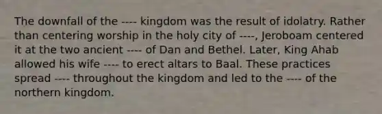 The downfall of the ---- kingdom was the result of idolatry. Rather than centering worship in the holy city of ----, Jeroboam centered it at the two ancient ---- of Dan and Bethel. Later, King Ahab allowed his wife ---- to erect altars to Baal. These practices spread ---- throughout the kingdom and led to the ---- of the northern kingdom.