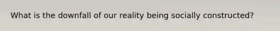 What is the downfall of our reality being socially constructed?