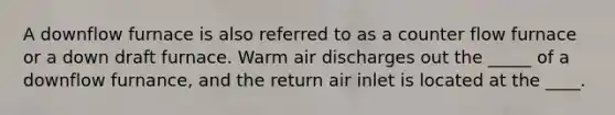 A downflow furnace is also referred to as a counter flow furnace or a down draft furnace. Warm air discharges out the _____ of a downflow furnance, and the return air inlet is located at the ____.