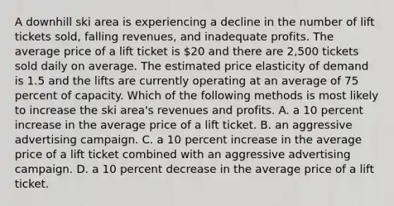 A downhill ski area is experiencing a decline in the number of lift tickets sold, falling revenues, and inadequate profits. The average price of a lift ticket is 20 and there are 2,500 tickets sold daily on average. The estimated price elasticity of demand is 1.5 and the lifts are currently operating at an average of 75 percent of capacity. Which of the following methods is most likely to increase the ski area's revenues and profits. A. a 10 percent increase in the average price of a lift ticket. B. an aggressive advertising campaign. C. a 10 percent increase in the average price of a lift ticket combined with an aggressive advertising campaign. D. a 10 percent decrease in the average price of a lift ticket.