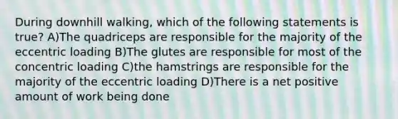 During downhill walking, which of the following statements is true? A)The quadriceps are responsible for the majority of the eccentric loading B)The glutes are responsible for most of the concentric loading C)the hamstrings are responsible for the majority of the eccentric loading D)There is a net positive amount of work being done