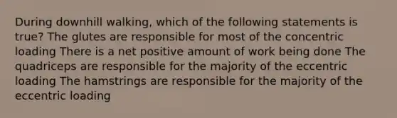 During downhill walking, which of the following statements is true? The glutes are responsible for most of the concentric loading There is a net positive amount of work being done The quadriceps are responsible for the majority of the eccentric loading The hamstrings are responsible for the majority of the eccentric loading