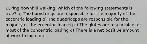 During downhill walking, which of the following statements is true? a) The hamstrings are responsible for the majority of the eccentric loading b) The quadriceps are responsible for the majority of the eccentric loading c) The glutes are responsible for most of the concentric loading d) There is a net positive amount of work being done