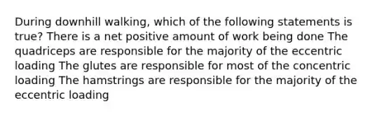 During downhill walking, which of the following statements is true? There is a net positive amount of work being done The quadriceps are responsible for the majority of the eccentric loading The glutes are responsible for most of the concentric loading The hamstrings are responsible for the majority of the eccentric loading