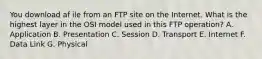 You download af ile from an FTP site on the Internet. What is the highest layer in the OSI model used in this FTP operation? A. Application B. Presentation C. Session D. Transport E. Internet F. Data Link G. Physical