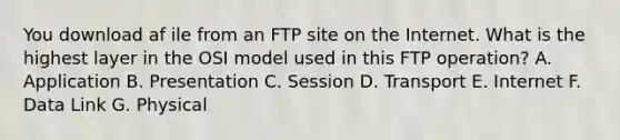 You download af ile from an FTP site on the Internet. What is the highest layer in the OSI model used in this FTP operation? A. Application B. Presentation C. Session D. Transport E. Internet F. Data Link G. Physical