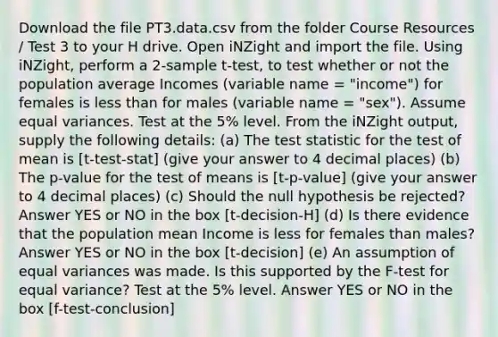 Download the file PT3.data.csv from the folder Course Resources / Test 3 to your H drive. Open iNZight and import the file. Using iNZight, perform a 2-sample t-test, to test whether or not the population average Incomes (variable name = "income") for females is less than for males (variable name = "sex"). Assume equal variances. Test at the 5% level. From the iNZight output, supply the following details: (a) The test statistic for the test of mean is [t-test-stat] (give your answer to 4 decimal places) (b) The p-value for the test of means is [t-p-value] (give your answer to 4 decimal places) (c) Should the null hypothesis be rejected? Answer YES or NO in the box [t-decision-H] (d) Is there evidence that the population mean Income is less for females than males? Answer YES or NO in the box [t-decision] (e) An assumption of equal variances was made. Is this supported by the F-test for equal variance? Test at the 5% level. Answer YES or NO in the box [f-test-conclusion]