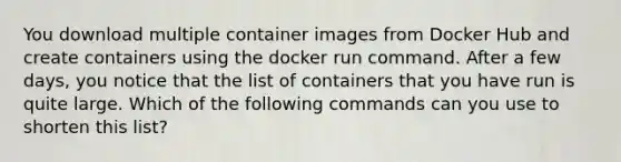 You download multiple container images from Docker Hub and create containers using the docker run command. After a few days, you notice that the list of containers that you have run is quite large. Which of the following commands can you use to shorten this list?