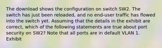 The download shows the configuration on switch SW2. The switch has just been reloaded, and no end-user traffic has flowed into the switch yet. Assuming that the details in the exhibit are correct, which of the following statements are true about port security on SW2? Note that all ports are in default VLAN 1. Exhibit