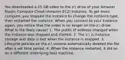 You downloaded a 25 GB video to the z: drive of your Amazon Elastic Compute Cloud (Amazon EC2) instance. To get more compute, you stopped the instance to change the instance type, then restarted the instance. When you connect to your instance again, you notice that the video is no longer on the z: drive. What is the likely cause? 1. The public IP address changed when the instance was stopped and started. 2. The z: is instance storage and data is lost when the instance is stopped. 3. Lifecycle policies on the z: volume automatically deleted the file after a set time period. 4. When the instance restarted, it did so on a different underlying host machine.