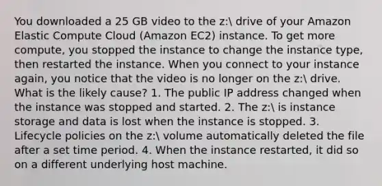 You downloaded a 25 GB video to the z: drive of your Amazon Elastic Compute Cloud (Amazon EC2) instance. To get more compute, you stopped the instance to change the instance type, then restarted the instance. When you connect to your instance again, you notice that the video is no longer on the z: drive. What is the likely cause? 1. The public IP address changed when the instance was stopped and started. 2. The z: is instance storage and data is lost when the instance is stopped. 3. Lifecycle policies on the z: volume automatically deleted the file after a set time period. 4. When the instance restarted, it did so on a different underlying host machine.