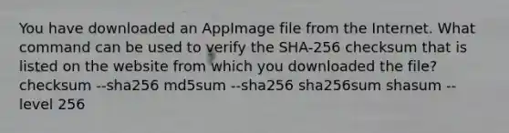 You have downloaded an AppImage file from the Internet. What command can be used to verify the SHA-256 checksum that is listed on the website from which you downloaded the file? checksum --sha256 md5sum --sha256 sha256sum shasum --level 256