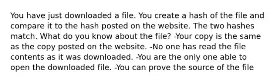 You have just downloaded a file. You create a hash of the file and compare it to the hash posted on the website. The two hashes match. What do you know about the file? -Your copy is the same as the copy posted on the website. -No one has read the file contents as it was downloaded. -You are the only one able to open the downloaded file. -You can prove the source of the file