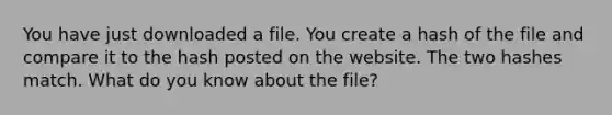 You have just downloaded a file. You create a hash of the file and compare it to the hash posted on the website. The two hashes match. What do you know about the file?