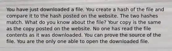 You have just downloaded a file. You create a hash of the file and compare it to the hash posted on the website. The two hashes match. What do you know about the file? Your copy is the same as the copy posted on the website. No one has read the file contents as it was downloaded. You can prove the source of the file. You are the only one able to open the downloaded file.