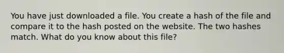 You have just downloaded a file. You create a hash of the file and compare it to the hash posted on the website. The two hashes match. What do you know about this file?