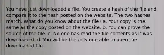 You have just downloaded a file. You create a hash of the file and compare it to the hash posted on the website. The two hashes match. What do you know about the file? a. Your copy is the same as the copy posted on the website. b. You can prove the source of the file. c. No one has read the file contents as it was downloaded. d. You will be the only one able to open the downloaded file.