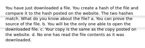 You have just downloaded a file. You create a hash of the file and compare it to the hash posted on the website. The two hashes match. What do you know about the file? a. You can prove the source of the file. b. You will be the only one able to open the downloaded file. c. Your copy is the same as the copy posted on the website. d. No one has read the file contents as it was downloaded.