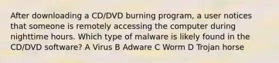 After downloading a CD/DVD burning program, a user notices that someone is remotely accessing the computer during nighttime hours. Which type of malware is likely found in the CD/DVD software? A Virus B Adware C Worm D Trojan horse