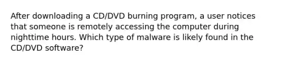 After downloading a CD/DVD burning program, a user notices that someone is remotely accessing the computer during nighttime hours. Which type of malware is likely found in the CD/DVD software?