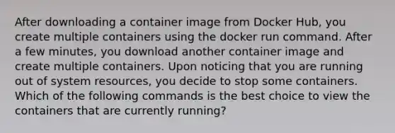 After downloading a container image from Docker Hub, you create multiple containers using the docker run command. After a few minutes, you download another container image and create multiple containers. Upon noticing that you are running out of system resources, you decide to stop some containers. Which of the following commands is the best choice to view the containers that are currently running?