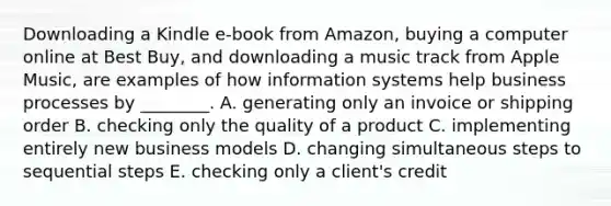 Downloading a Kindle​ e-book from​ Amazon, buying a computer online at Best​ Buy, and downloading a music track from Apple​ Music, are examples of how information systems help business processes by​ ________. A. generating only an invoice or shipping order B. checking only the quality of a product C. implementing entirely new business models D. changing simultaneous steps to sequential steps E. checking only a​ client's credit