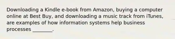 Downloading a Kindle​ e-book from​ Amazon, buying a computer online at Best​ Buy, and downloading a music track from​ iTunes, are examples of how information systems help business processes​ ________.