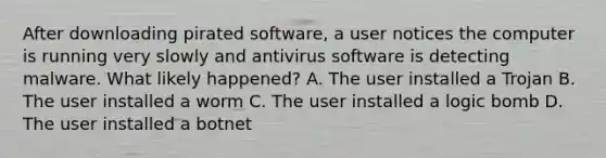 After downloading pirated software, a user notices the computer is running very slowly and antivirus software is detecting malware. What likely happened? A. The user installed a Trojan B. The user installed a worm C. The user installed a logic bomb D. The user installed a botnet