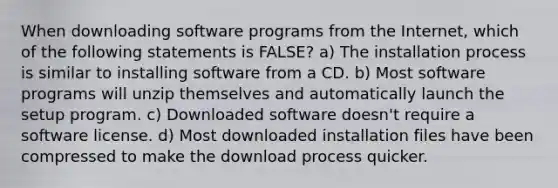 When downloading software programs from the Internet, which of the following statements is FALSE? a) The installation process is similar to installing software from a CD. b) Most software programs will unzip themselves and automatically launch the setup program. c) Downloaded software doesn't require a software license. d) Most downloaded installation files have been compressed to make the download process quicker.