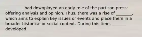 _________ had downplayed an early role of the partisan press: offering analysis and opinion. Thus, there was a rise of ________, which aims to explain key issues or events and place them in a broader historical or social context. During this time, _______ developed.