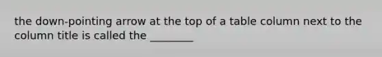 the down-pointing arrow at the top of a table column next to the column title is called the ________