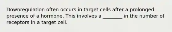 Downregulation often occurs in target cells after a prolonged presence of a hormone. This involves a ________ in the number of receptors in a target cell.