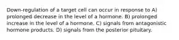 Down-regulation of a target cell can occur in response to A) prolonged decrease in the level of a hormone. B) prolonged increase in the level of a hormone. C) signals from antagonistic hormone products. D) signals from the posterior pituitary.