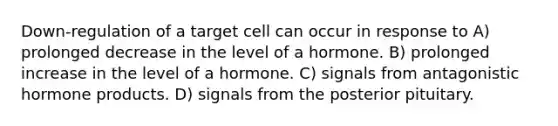 Down-regulation of a target cell can occur in response to A) prolonged decrease in the level of a hormone. B) prolonged increase in the level of a hormone. C) signals from antagonistic hormone products. D) signals from the posterior pituitary.