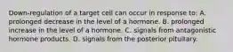 Down-regulation of a target cell can occur in response to: A. prolonged decrease in the level of a hormone. B. prolonged increase in the level of a hormone. C. signals from antagonistic hormone products. D. signals from the posterior pituitary.