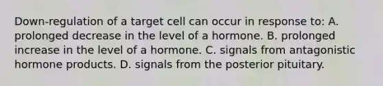 Down-regulation of a target cell can occur in response to: A. prolonged decrease in the level of a hormone. B. prolonged increase in the level of a hormone. C. signals from antagonistic hormone products. D. signals from the posterior pituitary.