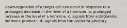 Down-regulation of a target cell can occur in response to a. prolonged decrease in the level of a hormone. b. prolonged increase in the level of a hormone. c. signals from antagonistic hormone products. d. signals from the posterior pituitary.