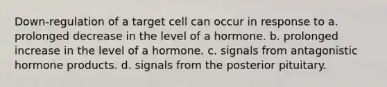 Down-regulation of a target cell can occur in response to a. prolonged decrease in the level of a hormone. b. prolonged increase in the level of a hormone. c. signals from antagonistic hormone products. d. signals from the posterior pituitary.