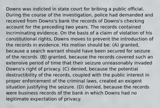 Downs was indicted in state court for bribing a public official. During the course of the investigation, police had demanded and received from Downs's bank the records of Downs's checking account for the preceding two years. The records contained incriminating evidence. On the basis of a claim of violation of his constitutional rights, Downs moves to prevent the introduction of the records in evidence. His motion should be: (A) granted, because a search warrant should have been secured for seizure of the records. (B) granted, because the records covered such an extensive period of time that their seizure unreasonably invaded Downs's right of privacy. (C) denied, because the potential destructibility of the records, coupled with the public interest in proper enforcement of the criminal laws, created an exigent situation justifying the seizure. (D) denied, because the records were business records of the bank in which Downs had no legitimate expectation of privacy.