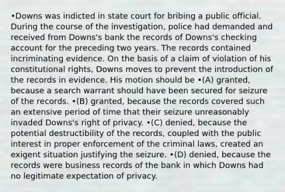 •Downs was indicted in state court for bribing a public official. During the course of the investigation, police had demanded and received from Downs's bank the records of Downs's checking account for the preceding two years. The records contained incriminating evidence. On the basis of a claim of violation of his constitutional rights, Downs moves to prevent the introduction of the records in evidence. His motion should be •(A) granted, because a search warrant should have been secured for seizure of the records. •(B) granted, because the records covered such an extensive period of time that their seizure unreasonably invaded Downs's right of privacy. •(C) denied, because the potential destructibility of the records, coupled with the public interest in proper enforcement of the criminal laws, created an exigent situation justifying the seizure. •(D) denied, because the records were business records of the bank in which Downs had no legitimate expectation of privacy.