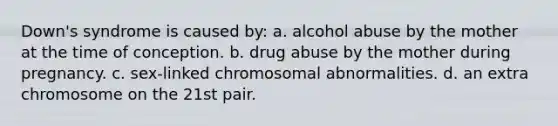 Down's syndrome is caused by: a. alcohol abuse by the mother at the time of conception. b. drug abuse by the mother during pregnancy. c. sex-linked chromosomal abnormalities. d. an extra chromosome on the 21st pair.