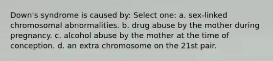 Down's syndrome is caused by: Select one: a. sex-linked chromosomal abnormalities. b. drug abuse by the mother during pregnancy. c. alcohol abuse by the mother at the time of conception. d. an extra chromosome on the 21st pair.