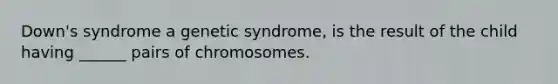 Down's syndrome a genetic syndrome, is the result of the child having ______ pairs of chromosomes.