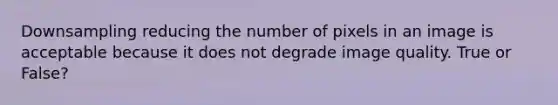 Downsampling reducing the number of pixels in an image is acceptable because it does not degrade image quality. True or False?